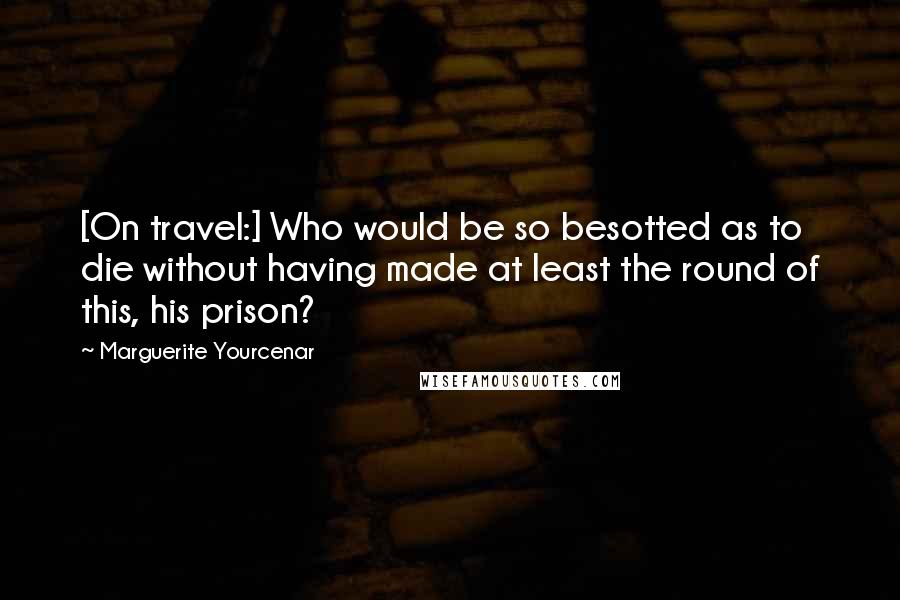 Marguerite Yourcenar Quotes: [On travel:] Who would be so besotted as to die without having made at least the round of this, his prison?