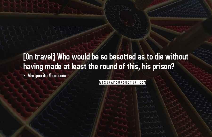 Marguerite Yourcenar Quotes: [On travel:] Who would be so besotted as to die without having made at least the round of this, his prison?