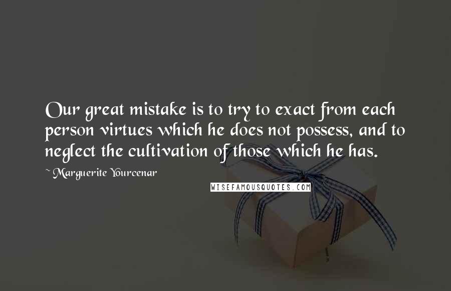 Marguerite Yourcenar Quotes: Our great mistake is to try to exact from each person virtues which he does not possess, and to neglect the cultivation of those which he has.