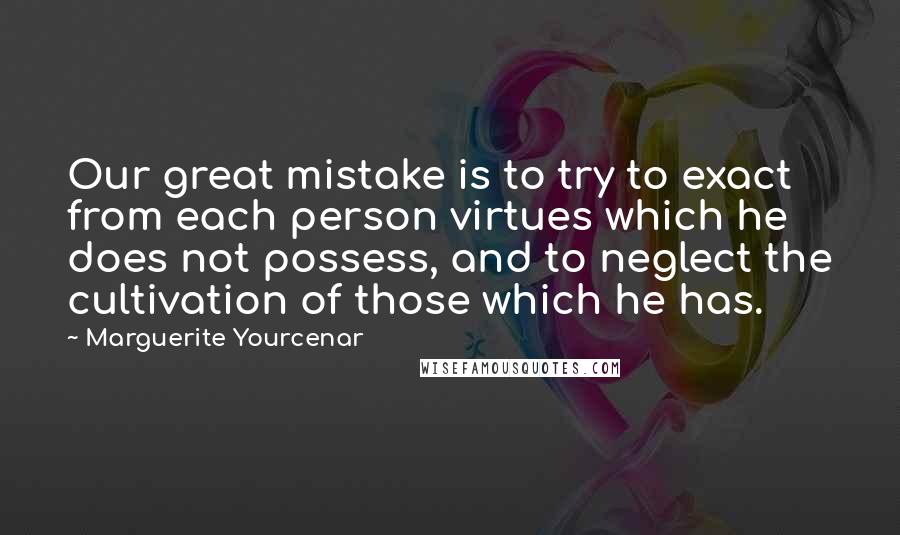 Marguerite Yourcenar Quotes: Our great mistake is to try to exact from each person virtues which he does not possess, and to neglect the cultivation of those which he has.