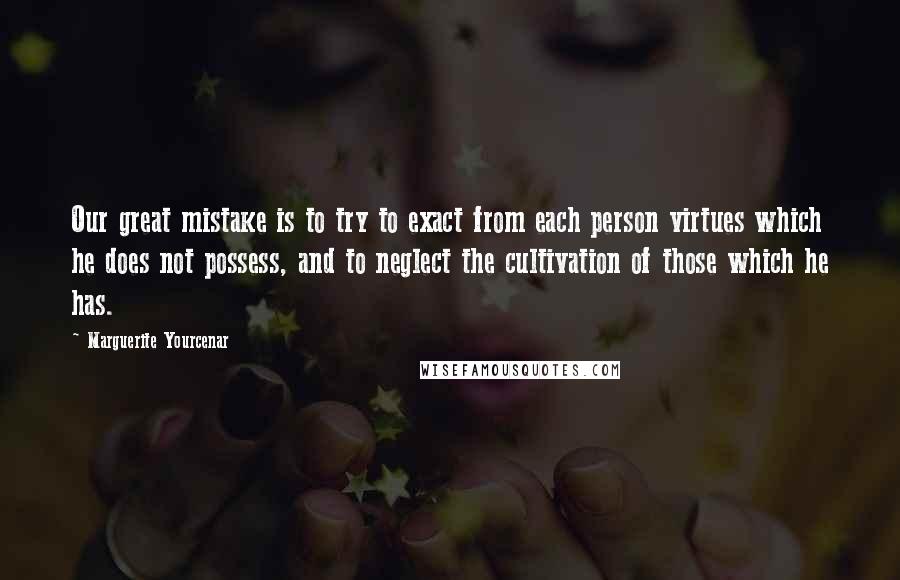 Marguerite Yourcenar Quotes: Our great mistake is to try to exact from each person virtues which he does not possess, and to neglect the cultivation of those which he has.