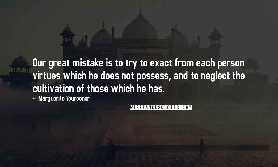 Marguerite Yourcenar Quotes: Our great mistake is to try to exact from each person virtues which he does not possess, and to neglect the cultivation of those which he has.