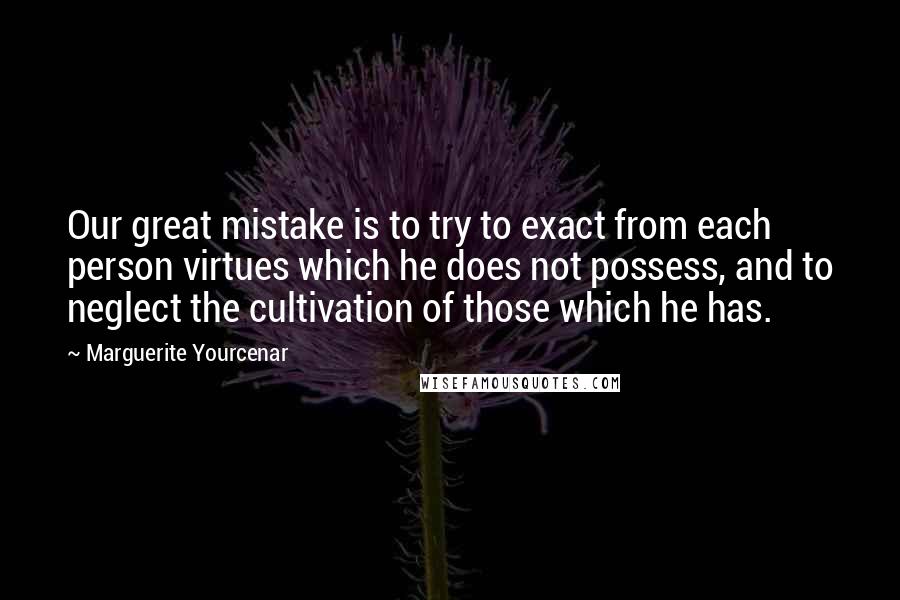Marguerite Yourcenar Quotes: Our great mistake is to try to exact from each person virtues which he does not possess, and to neglect the cultivation of those which he has.