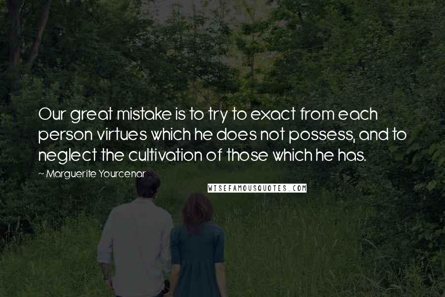 Marguerite Yourcenar Quotes: Our great mistake is to try to exact from each person virtues which he does not possess, and to neglect the cultivation of those which he has.
