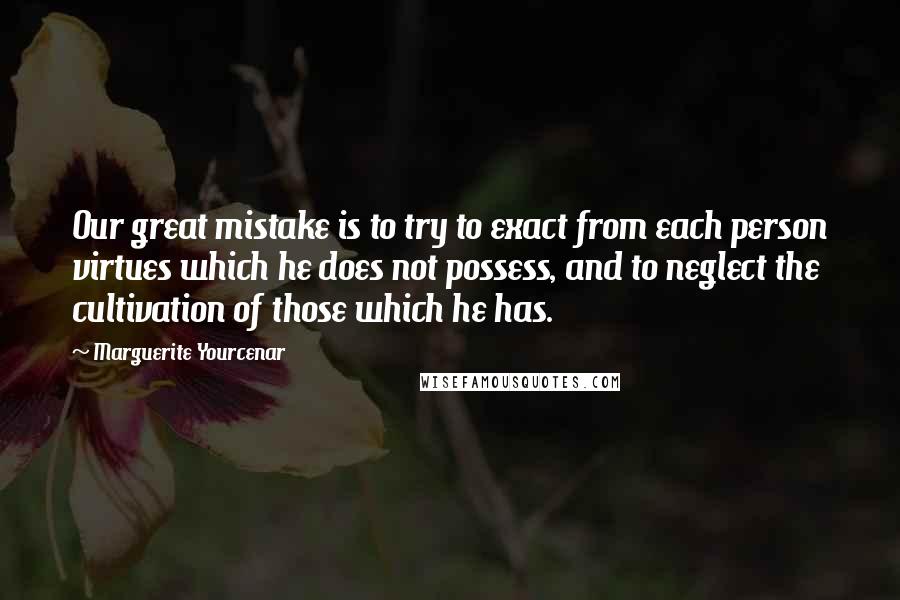 Marguerite Yourcenar Quotes: Our great mistake is to try to exact from each person virtues which he does not possess, and to neglect the cultivation of those which he has.