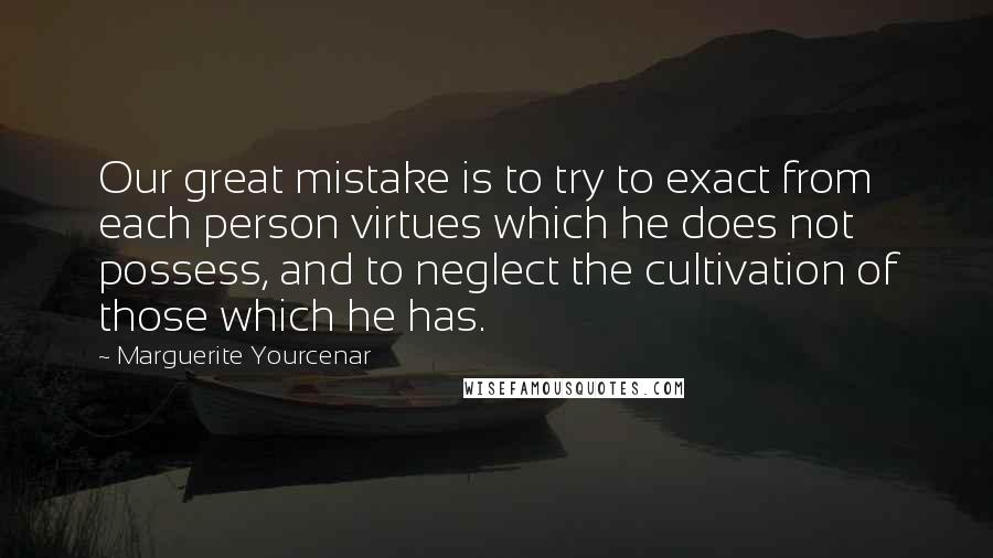 Marguerite Yourcenar Quotes: Our great mistake is to try to exact from each person virtues which he does not possess, and to neglect the cultivation of those which he has.