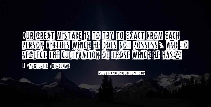 Marguerite Yourcenar Quotes: Our great mistake is to try to exact from each person virtues which he does not possess, and to neglect the cultivation of those which he has.
