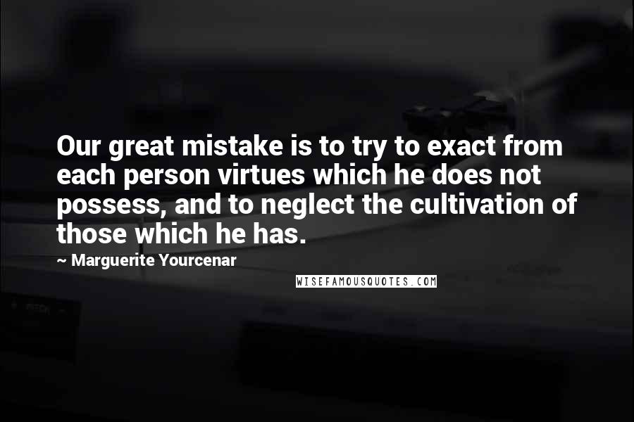 Marguerite Yourcenar Quotes: Our great mistake is to try to exact from each person virtues which he does not possess, and to neglect the cultivation of those which he has.