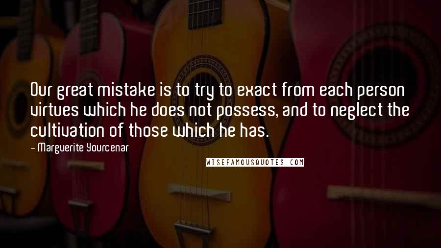 Marguerite Yourcenar Quotes: Our great mistake is to try to exact from each person virtues which he does not possess, and to neglect the cultivation of those which he has.