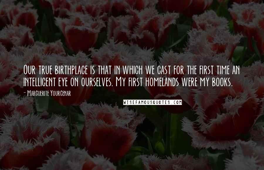 Marguerite Yourcenar Quotes: Our true birthplace is that in which we cast for the first time an intelligent eye on ourselves. My first homelands were my books.