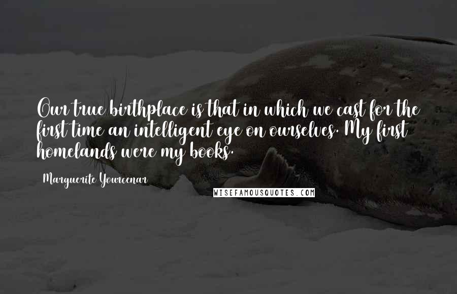 Marguerite Yourcenar Quotes: Our true birthplace is that in which we cast for the first time an intelligent eye on ourselves. My first homelands were my books.