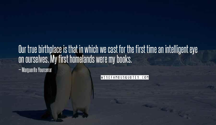 Marguerite Yourcenar Quotes: Our true birthplace is that in which we cast for the first time an intelligent eye on ourselves. My first homelands were my books.