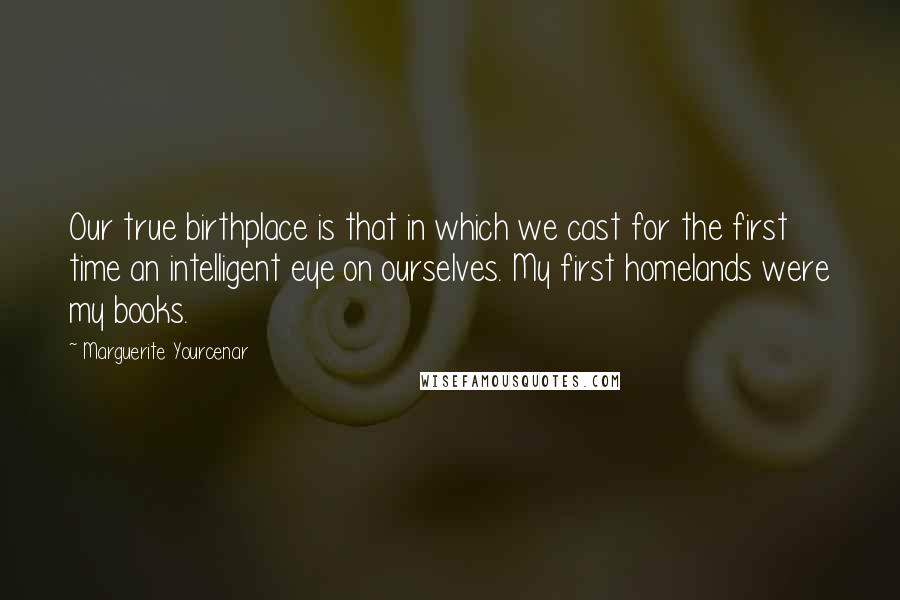 Marguerite Yourcenar Quotes: Our true birthplace is that in which we cast for the first time an intelligent eye on ourselves. My first homelands were my books.