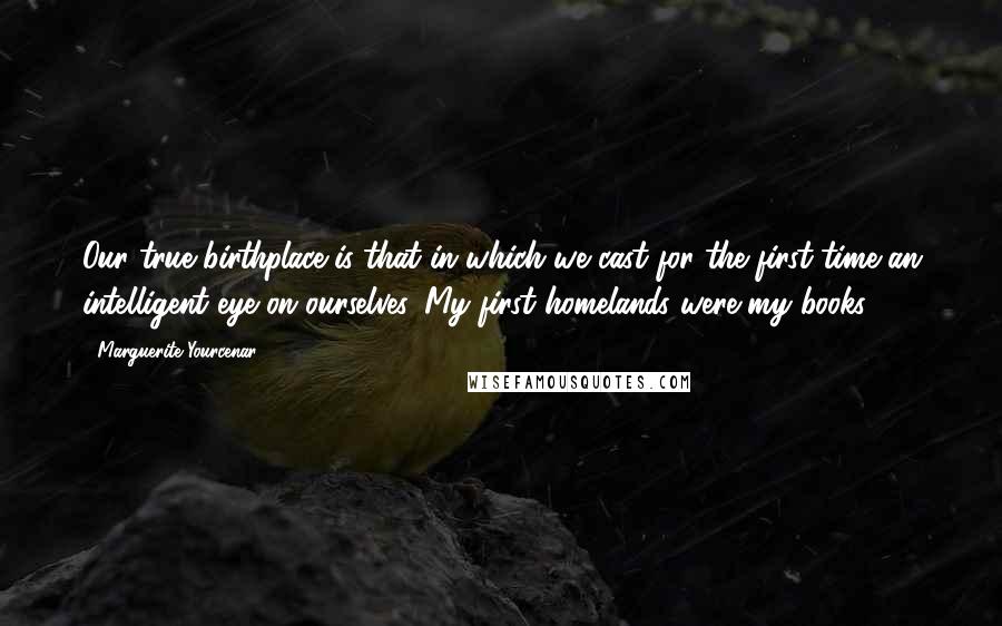 Marguerite Yourcenar Quotes: Our true birthplace is that in which we cast for the first time an intelligent eye on ourselves. My first homelands were my books.