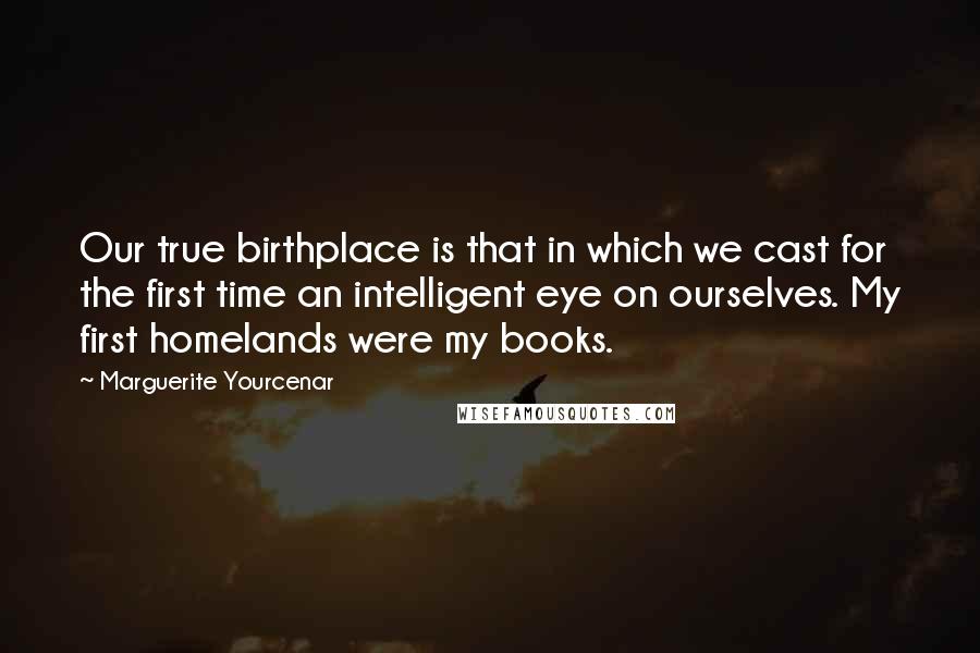 Marguerite Yourcenar Quotes: Our true birthplace is that in which we cast for the first time an intelligent eye on ourselves. My first homelands were my books.