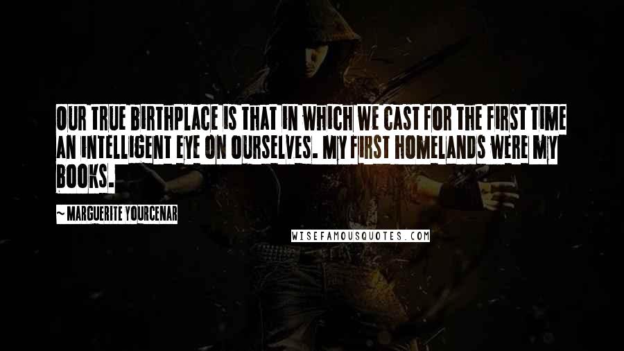 Marguerite Yourcenar Quotes: Our true birthplace is that in which we cast for the first time an intelligent eye on ourselves. My first homelands were my books.