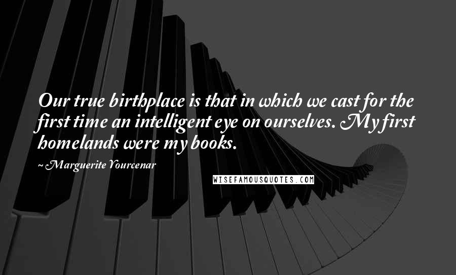 Marguerite Yourcenar Quotes: Our true birthplace is that in which we cast for the first time an intelligent eye on ourselves. My first homelands were my books.
