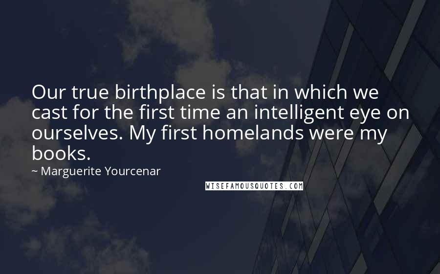 Marguerite Yourcenar Quotes: Our true birthplace is that in which we cast for the first time an intelligent eye on ourselves. My first homelands were my books.