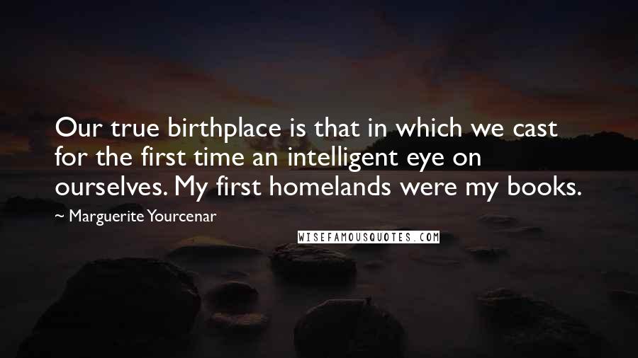Marguerite Yourcenar Quotes: Our true birthplace is that in which we cast for the first time an intelligent eye on ourselves. My first homelands were my books.