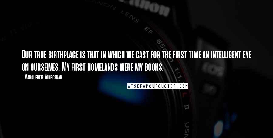 Marguerite Yourcenar Quotes: Our true birthplace is that in which we cast for the first time an intelligent eye on ourselves. My first homelands were my books.