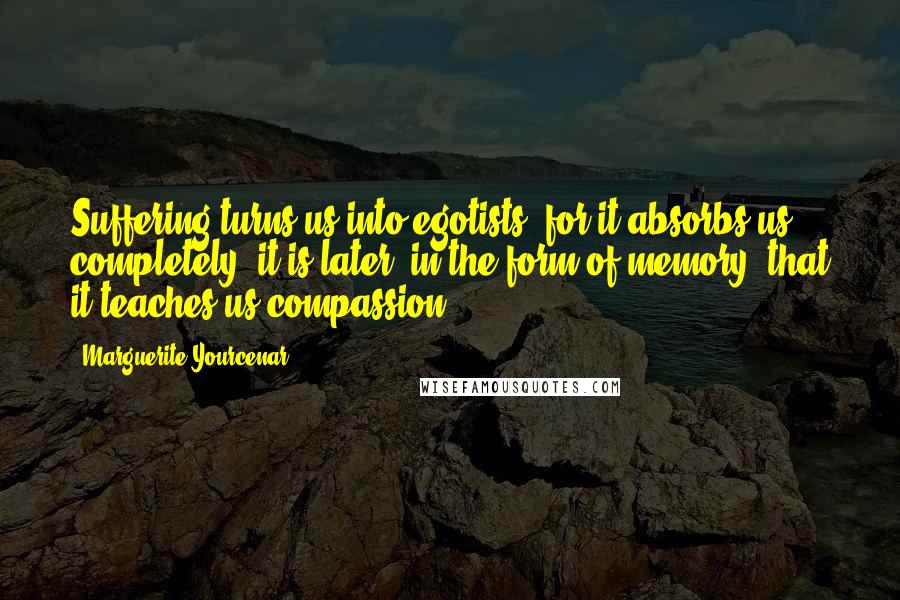Marguerite Yourcenar Quotes: Suffering turns us into egotists, for it absorbs us completely: it is later, in the form of memory, that it teaches us compassion.