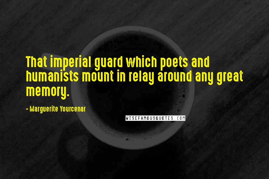 Marguerite Yourcenar Quotes: That imperial guard which poets and humanists mount in relay around any great memory.