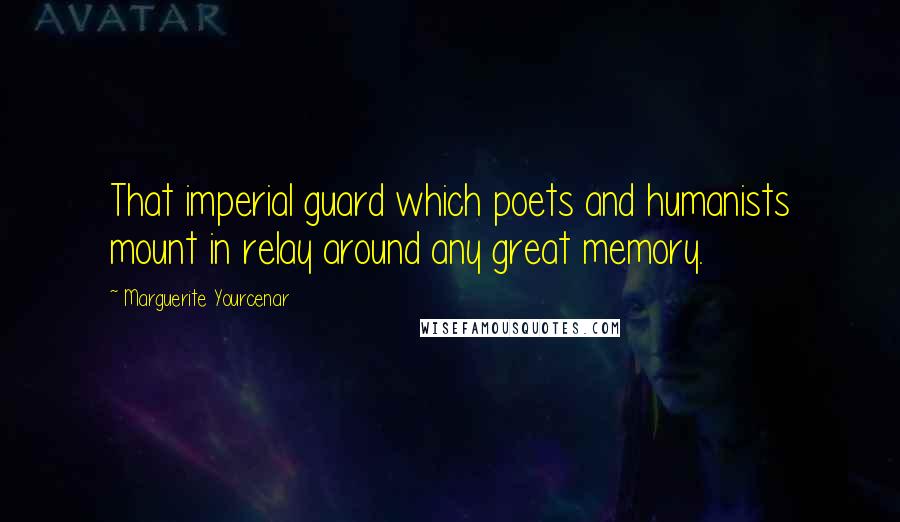 Marguerite Yourcenar Quotes: That imperial guard which poets and humanists mount in relay around any great memory.