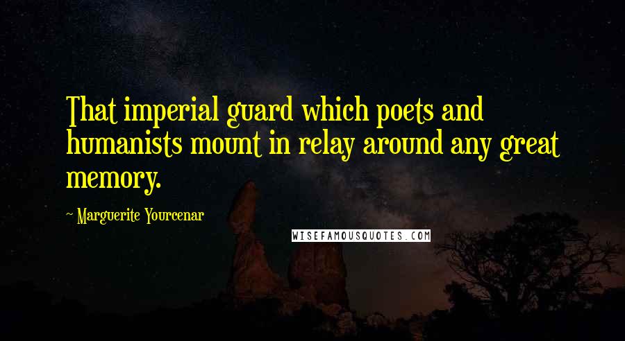 Marguerite Yourcenar Quotes: That imperial guard which poets and humanists mount in relay around any great memory.