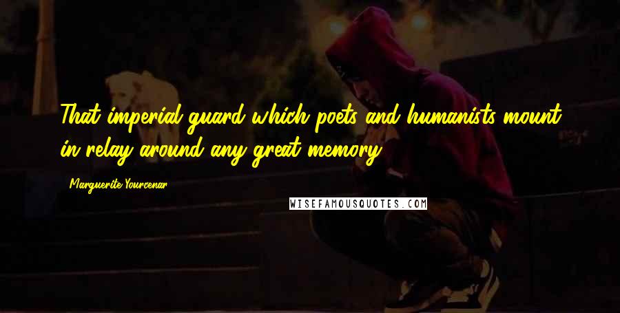 Marguerite Yourcenar Quotes: That imperial guard which poets and humanists mount in relay around any great memory.