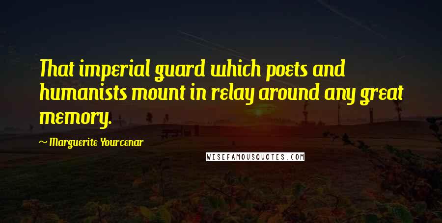 Marguerite Yourcenar Quotes: That imperial guard which poets and humanists mount in relay around any great memory.