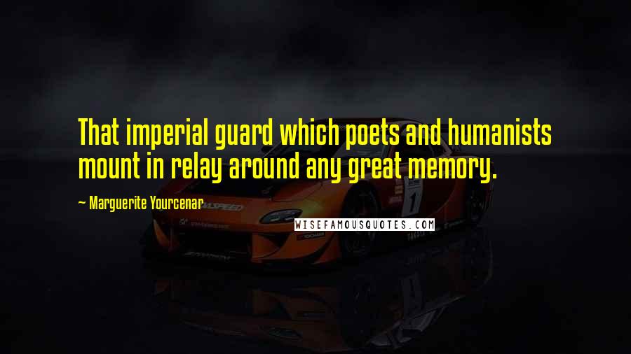 Marguerite Yourcenar Quotes: That imperial guard which poets and humanists mount in relay around any great memory.