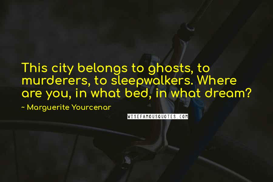 Marguerite Yourcenar Quotes: This city belongs to ghosts, to murderers, to sleepwalkers. Where are you, in what bed, in what dream?