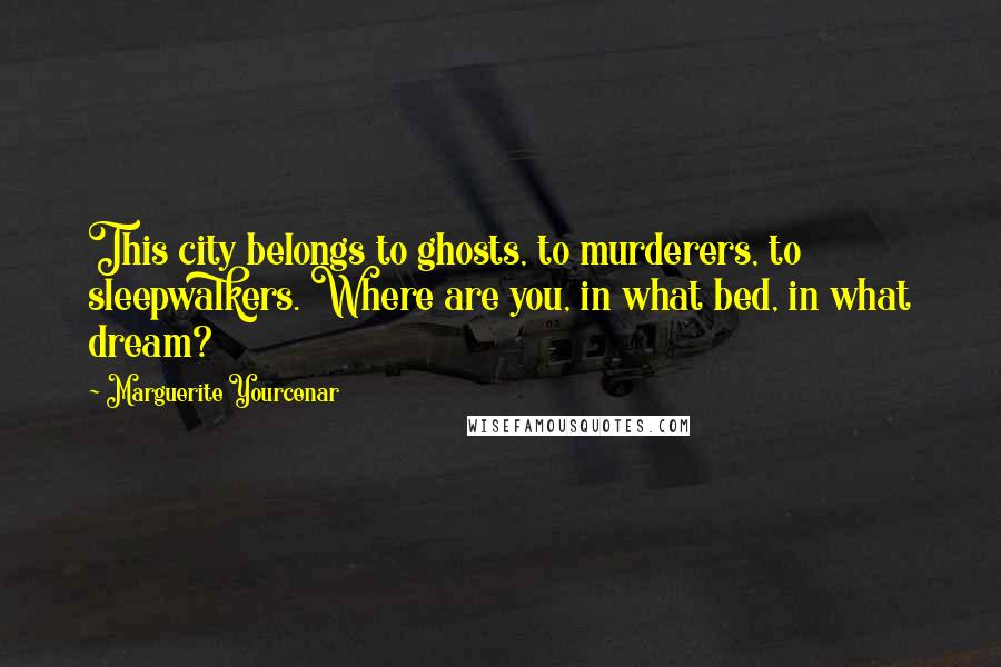 Marguerite Yourcenar Quotes: This city belongs to ghosts, to murderers, to sleepwalkers. Where are you, in what bed, in what dream?