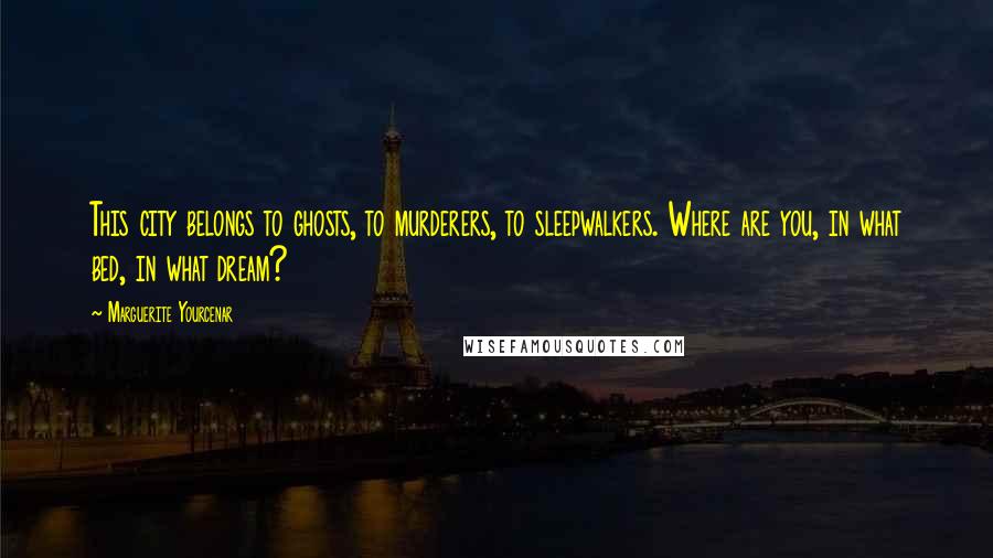 Marguerite Yourcenar Quotes: This city belongs to ghosts, to murderers, to sleepwalkers. Where are you, in what bed, in what dream?