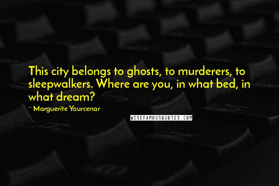 Marguerite Yourcenar Quotes: This city belongs to ghosts, to murderers, to sleepwalkers. Where are you, in what bed, in what dream?