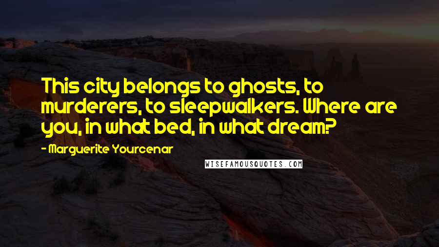 Marguerite Yourcenar Quotes: This city belongs to ghosts, to murderers, to sleepwalkers. Where are you, in what bed, in what dream?