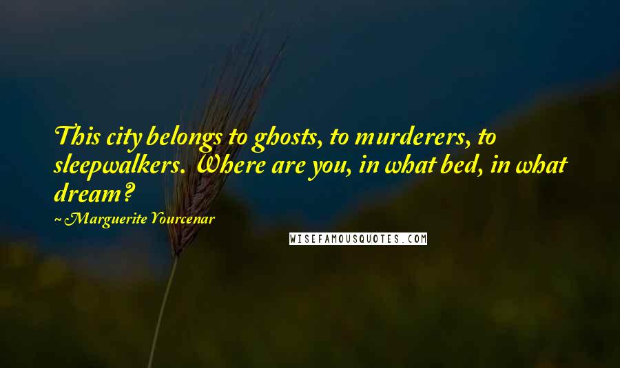 Marguerite Yourcenar Quotes: This city belongs to ghosts, to murderers, to sleepwalkers. Where are you, in what bed, in what dream?