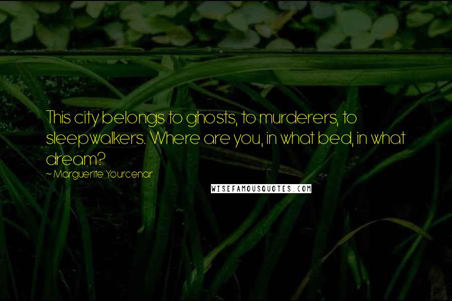 Marguerite Yourcenar Quotes: This city belongs to ghosts, to murderers, to sleepwalkers. Where are you, in what bed, in what dream?