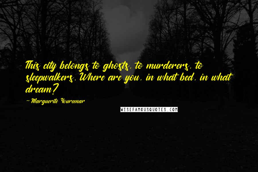 Marguerite Yourcenar Quotes: This city belongs to ghosts, to murderers, to sleepwalkers. Where are you, in what bed, in what dream?