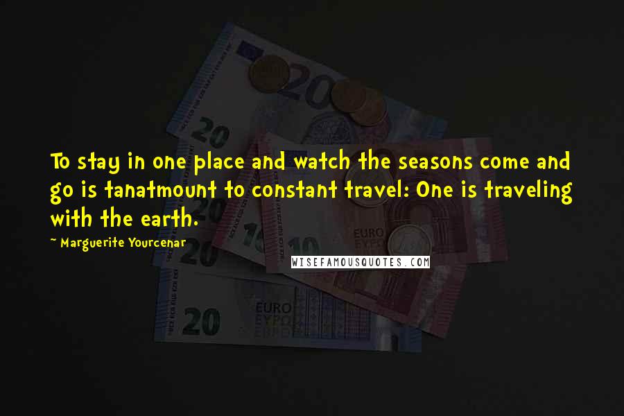 Marguerite Yourcenar Quotes: To stay in one place and watch the seasons come and go is tanatmount to constant travel: One is traveling with the earth.