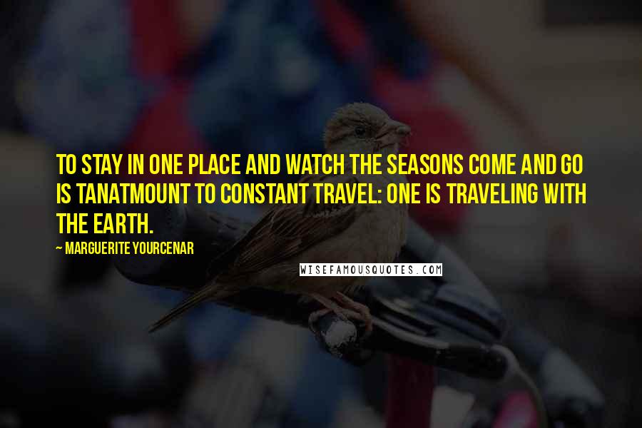 Marguerite Yourcenar Quotes: To stay in one place and watch the seasons come and go is tanatmount to constant travel: One is traveling with the earth.