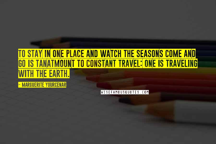 Marguerite Yourcenar Quotes: To stay in one place and watch the seasons come and go is tanatmount to constant travel: One is traveling with the earth.