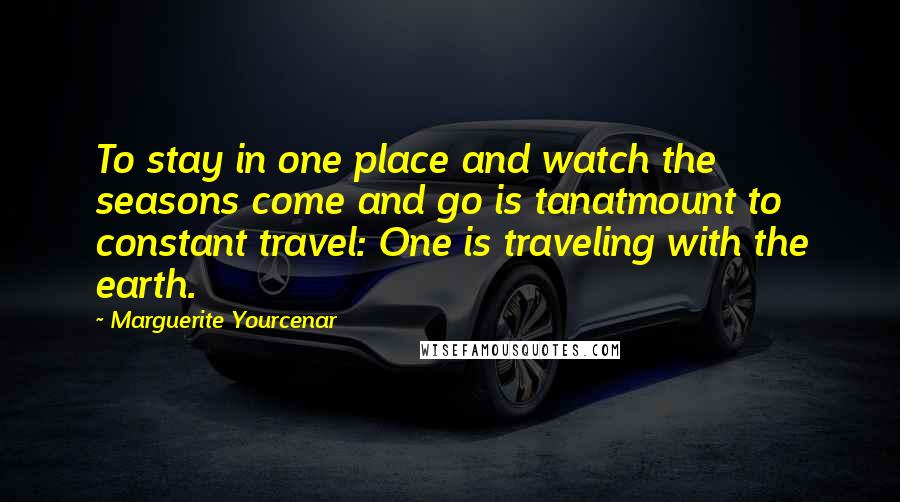 Marguerite Yourcenar Quotes: To stay in one place and watch the seasons come and go is tanatmount to constant travel: One is traveling with the earth.