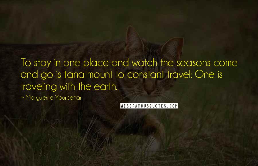 Marguerite Yourcenar Quotes: To stay in one place and watch the seasons come and go is tanatmount to constant travel: One is traveling with the earth.