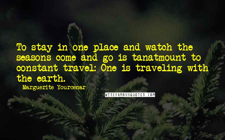 Marguerite Yourcenar Quotes: To stay in one place and watch the seasons come and go is tanatmount to constant travel: One is traveling with the earth.