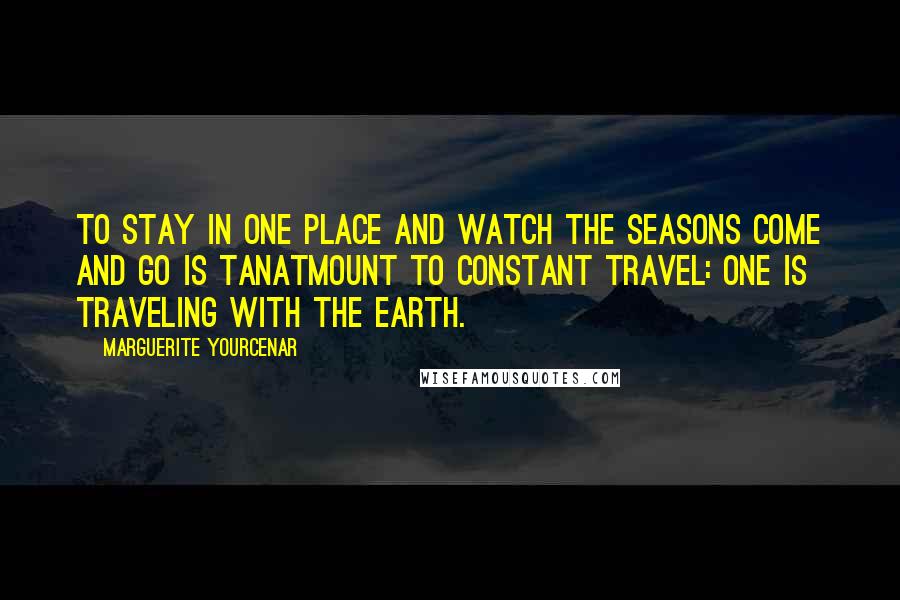 Marguerite Yourcenar Quotes: To stay in one place and watch the seasons come and go is tanatmount to constant travel: One is traveling with the earth.