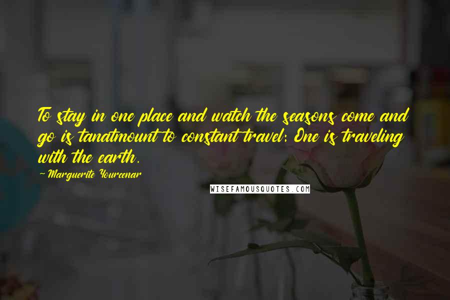 Marguerite Yourcenar Quotes: To stay in one place and watch the seasons come and go is tanatmount to constant travel: One is traveling with the earth.