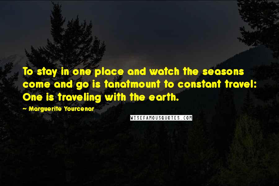 Marguerite Yourcenar Quotes: To stay in one place and watch the seasons come and go is tanatmount to constant travel: One is traveling with the earth.