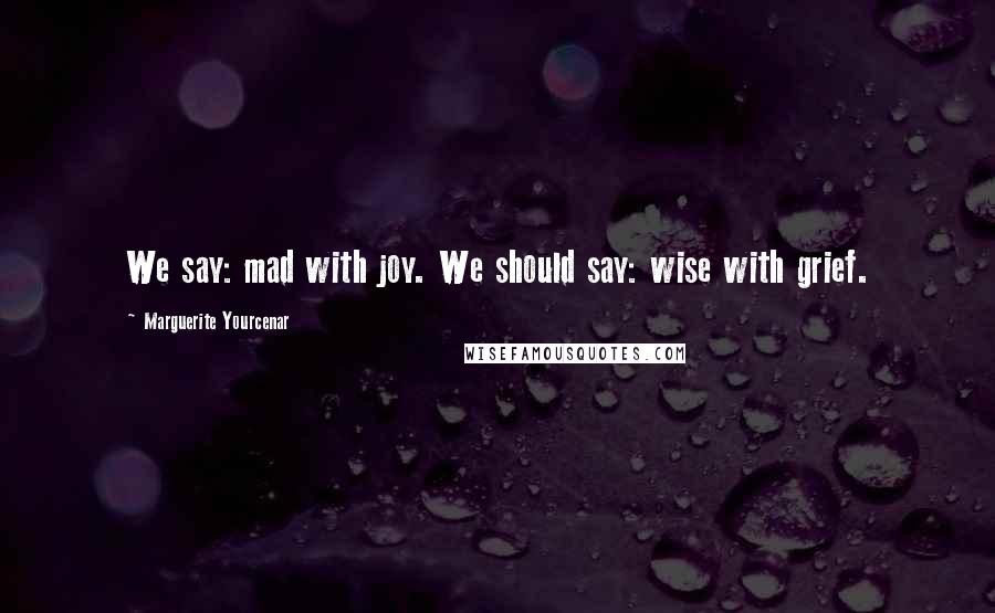 Marguerite Yourcenar Quotes: We say: mad with joy. We should say: wise with grief.