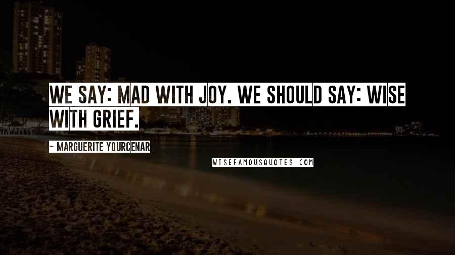 Marguerite Yourcenar Quotes: We say: mad with joy. We should say: wise with grief.